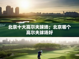 北京十大高尔夫球场；北京哪个高尔夫球场好