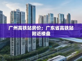 广州高铁站房价；广东省高铁站附近楼盘