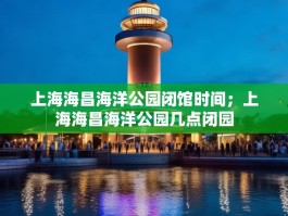 上海海昌海洋公园闭馆时间；上海海昌海洋公园几点闭园
