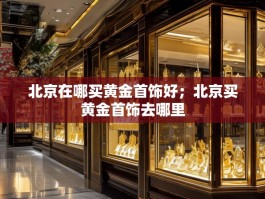 北京在哪买黄金首饰好；北京买黄金首饰去哪里