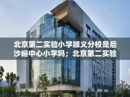 北京第二实验小学顺义分校是后沙峪中心小学吗；北京第二实验小学顺义分校