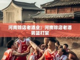 河南赊店老酒业；河南赊店老酒男篮打架