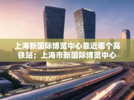 上海新国际博览中心靠近哪个高铁站；上海市新国际博览中心
