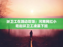 环卫工在路边吃饭；河南网红小吃街环卫工凌晨下班