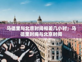 马德里与北京时间相差几小时；马德里时间与北京时间