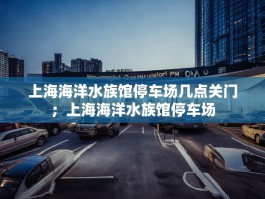 上海海洋水族馆停车场几点关门；上海海洋水族馆停车场
