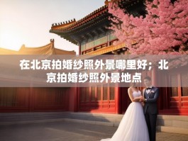 在北京拍婚纱照外景哪里好；北京拍婚纱照外景地点