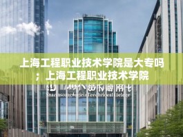 上海工程职业技术学院是大专吗；上海工程职业技术学院
