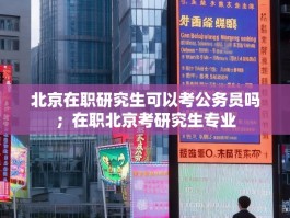 北京在职研究生可以考公务员吗；在职北京考研究生专业