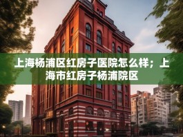 上海杨浦区红房子医院怎么样；上海市红房子杨浦院区
