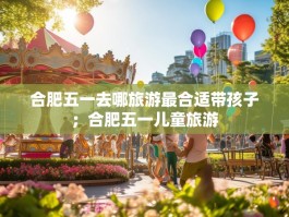合肥五一去哪旅游最合适带孩子；合肥五一儿童旅游