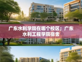 广东水利学院在哪个校区；广东水利工程学院宿舍
