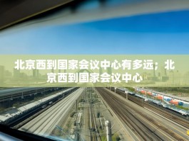 北京西到国家会议中心有多远；北京西到国家会议中心