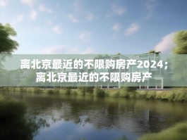 离北京最近的不限购房产2024；离北京最近的不限购房产