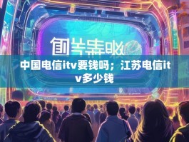 中国电信itv要钱吗；江苏电信itv多少钱