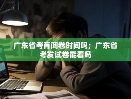 广东省考有阅卷时间吗；广东省考发试卷能看吗