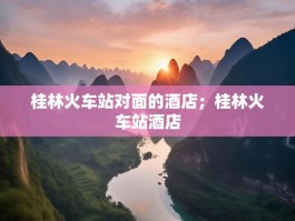 桂林火车站对面的酒店；桂林火车站酒店