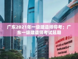 广东2021年一级建造师停考；广东一级建造师考试延期
