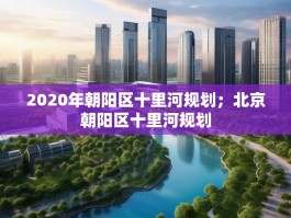 2020年朝阳区十里河规划；北京朝阳区十里河规划