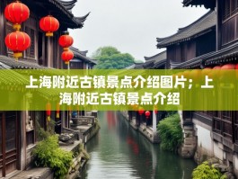 上海附近古镇景点介绍图片；上海附近古镇景点介绍