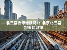 北三县会修地铁吗?；北京北三县将要建地铁