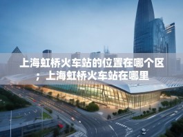 上海虹桥火车站的位置在哪个区；上海虹桥火车站在哪里
