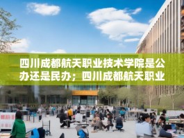 四川成都航天职业技术学院是公办还是民办；四川成都航天职业技术学院