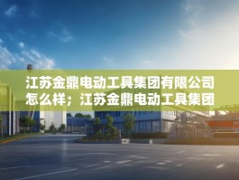 江苏金鼎电动工具集团有限公司怎么样；江苏金鼎电动工具集团有限公司