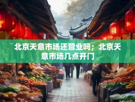 北京天意市场还营业吗；北京天意市场几点开门