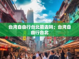 台湾自由行台北能去吗；台湾自由行台北