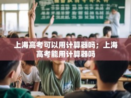 上海高考可以用计算器吗；上海高考能用计算器吗