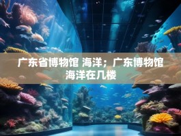 广东省博物馆 海洋；广东博物馆海洋在几楼