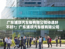 广东浦项汽车板有限公司待遇好不好?；广东浦项汽车板有限公司