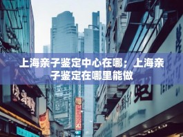 上海亲子鉴定中心在哪；上海亲子鉴定在哪里能做