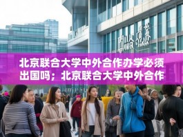 北京联合大学中外合作办学必须出国吗；北京联合大学中外合作办学