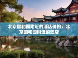 北京颐和园附近的酒店价格；北京颐和园附近的酒店