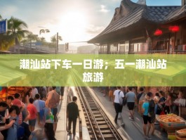 潮汕站下车一日游；五一潮汕站旅游