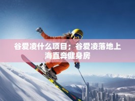 谷爱凌什么项目；谷爱凌落地上海直奔健身房