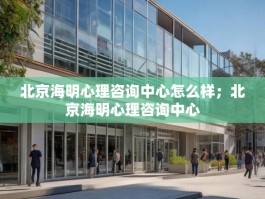 北京海明心理咨询中心怎么样；北京海明心理咨询中心